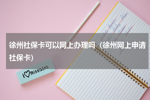 徐州社保卡可以网上办理吗（徐州网上申请社保卡）