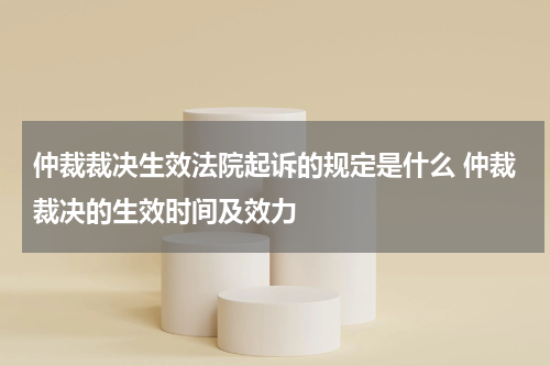 仲裁裁决生效法院起诉的规定是什么 仲裁裁决的生效时间及效力