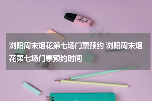 浏阳周末烟花第七场门票预约 浏阳周末烟花第七场门票预约时间