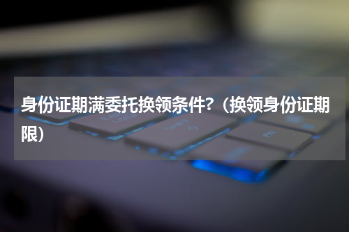 身份证期满委托换领条件?（换领身份证期限）