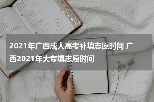 2021年广西成人高考补填志愿时间 广西2021年大专填志愿时间