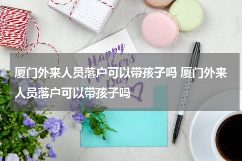 厦门外来人员落户可以带孩子吗 厦门外来人员落户可以带孩子吗