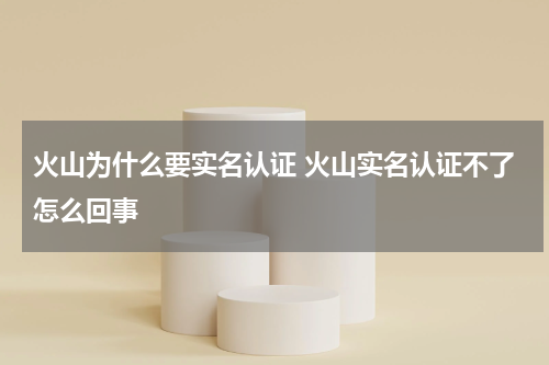 火山为什么要实名认证 火山实名认证不了怎么回事