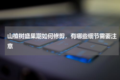 山楂树盛果期如何修剪，有哪些细节需要注意