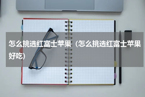 怎么挑选红富士苹果（怎么挑选红富士苹果好吃）