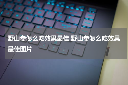野山参怎么吃效果最佳 野山参怎么吃效果最佳图片