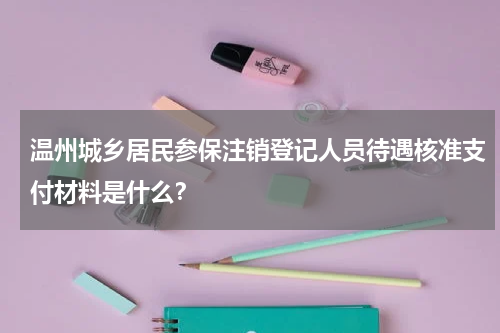 温州城乡居民参保注销登记人员待遇核准支付材料是什么？