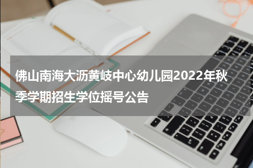佛山南海大沥黄岐中心幼儿园2022年秋季学期招生学位摇号公告