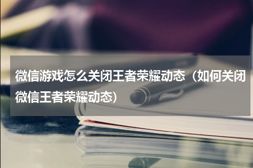 微信游戏怎么关闭王者荣耀动态（如何关闭微信王者荣耀动态）