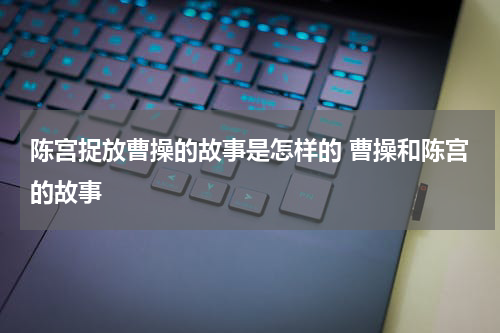 陈宫捉放曹操的故事是怎样的 曹操和陈宫的故事