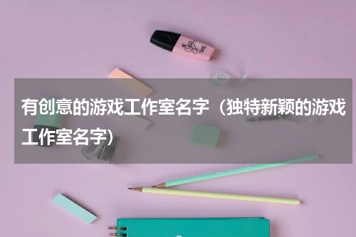 有创意的游戏工作室名字（独特新颖的游戏工作室名字）