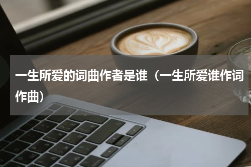 一生所爱的词曲作者是谁（一生所爱谁作词作曲）