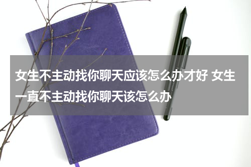 女生不主动找你聊天应该怎么办才好 女生一直不主动找你聊天该怎么办