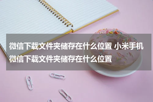 微信下载文件夹储存在什么位置 小米手机微信下载文件夹储存在什么位置