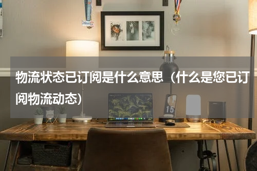 物流状态已订阅是什么意思（什么是您已订阅物流动态）