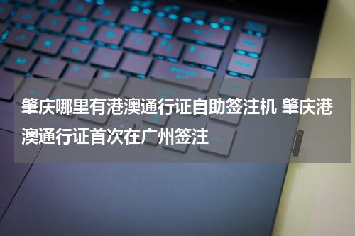肇庆哪里有港澳通行证自助签注机 肇庆港澳通行证首次在广州签注