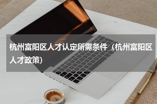 杭州富阳区人才认定所需条件（杭州富阳区人才政策）