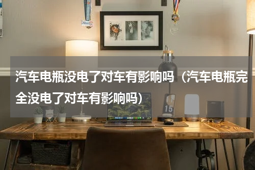 汽车电瓶没电了对车有影响吗（汽车电瓶完全没电了对车有影响吗）