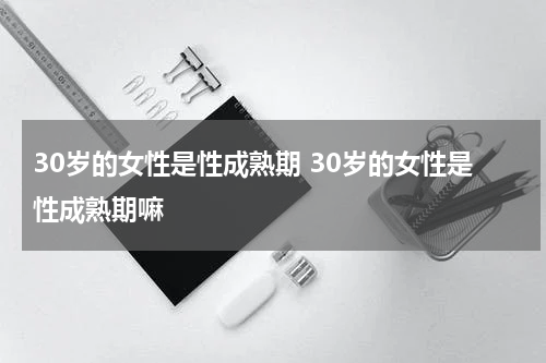 30岁的女性是性成熟期 30岁的女性是性成熟期嘛