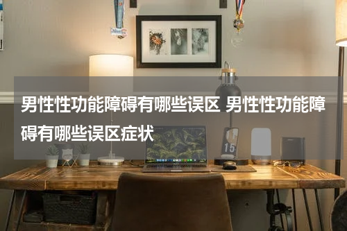 男性性功能障碍有哪些误区 男性性功能障碍有哪些误区症状