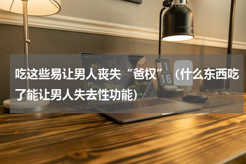 吃这些易让男人丧失“爸权”（什么东西吃了能让男人失去性功能）