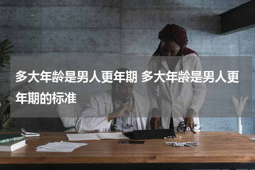 多大年龄是男人更年期 多大年龄是男人更年期的标准
