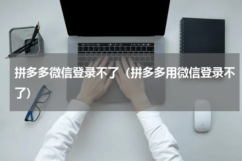 拼多多微信登录不了（拼多多用微信登录不了）