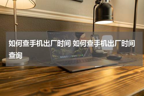 如何查手机出厂时间 如何查手机出厂时间查询