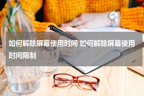 如何解除屏幕使用时间 如何解除屏幕使用时间限制