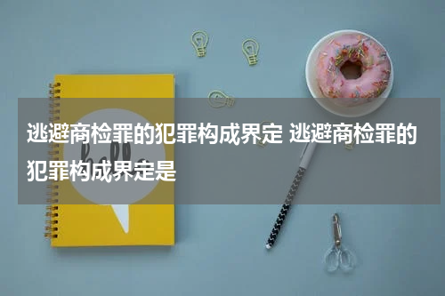 逃避商检罪的犯罪构成界定 逃避商检罪的犯罪构成界定是