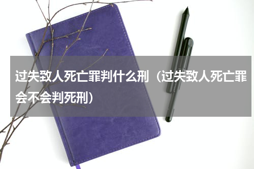 过失致人死亡罪判什么刑（过失致人死亡罪会不会判死刑）