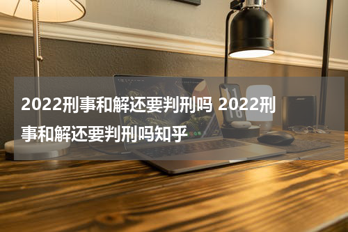 2022刑事和解还要判刑吗 2022刑事和解还要判刑吗知乎