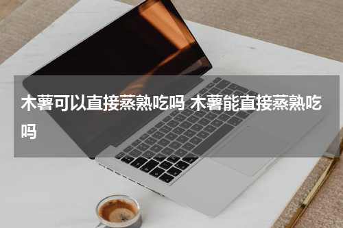 木薯可以直接蒸熟吃吗 木薯能直接蒸熟吃吗